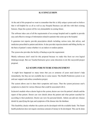 8.1 CONCLUSION
At the end of this proposal we want to remember that this is fully unique system and we believe
that it will helpful for us all as well as any Hospital Business can add this with their existing
features. Hope this system will be very demandable in coming future.
The software takes care of all the requirements of an average hospital and is capable to provide
easy and effective storage of information related to patients that come up to the hospital.
It generates test reports; provide prescription details including various tests, diet advice, and
medicines prescribed to patient and doctor. It also provides injection details and billing facility on
the basis of patient’s status whether it is an indoor or outdoor patient.
The system also provides the facility of backup as per the requirement.
Mainly references don’t need for this proposal because we make this from our own logical
thinking/concept. But our Teacher/Instructor gives some directions to do this successful project
proposal.
8.2 SCOPE FOR FUTURE ENHANCEMENT
It might have happened so many times that you or someone of yours need doctor’s help
immediately, but they are not available due to some reason. The Health Prediction system is an
end user support and online consultation project.
The system allows user to share their symptoms and issues. Then the system processes user's
symptoms to check for various illnesses that could be associated with it.
In doctor's module when a doctor login to the system, doctor can view his patient’s details and the
report of that patient. Doctor can view details about the patient and what patient searched for
according to their prediction. Doctor can view his personal details. Admin can add new disease
details by specifying the type and symptoms of the disease into the database.
This feasibility checks whether the system can be developed with the available funds. The Smart
health prediction does not require enormous amount of money to be developed. This can be done
 