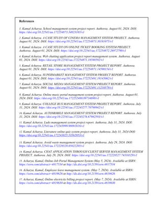 References
1. Kamal Acharya. School management system project report. Authorea. August 01, 2024. DOI:
https://doi.org/10.22541/au.172254873.34023165/v1
2. Kamal Acharya. A CASE STUDY OF CINEMA MANAGEMENT SYSTEM PROJECT. Authorea.
August 01, 2024. DOI: https://doi.org/10.22541/au.172254873.30191075/v1
3. Kamal Acharya. A CASE STUDY ON ONLINE TICKET BOOKING SYSTEM PROJECT.
Authorea. August 01, 2024. DOI: https://doi.org/10.22541/au.172254872.26972790/v1
4. Kamal Acharya. Web chatting application project report management system. Authorea. August
01, 2024. DOI: https://doi.org/10.22541/au.172254871.18588592/v1
5. Kamal Acharya. RETAIL STORE MANAGEMENT SYSTEM PROJECT REPORT. Authorea.
August 01, 2024. DOI: https://doi.org/10.22541/au.172254871.14590154/v1
6. Kamal Acharya. SUPERMARKET MANAGEMENT SYSTEM PROJECT REPORT. Authorea.
August 01, 2024. DOI: https://doi.org/10.22541/au.172252491.19145062/v1
7. Kamal Acharya. SOCIAL MEDIA MANAGEMENT SYSTEM PROJECT REPORT. Authorea.
August 01, 2024. DOI: https://doi.org/10.22541/au.172252491.11210579/v1
8. Kamal Acharya. Online music portal management system project report. Authorea. August 01,
2024. DOI: https://doi.org/10.22541/au.172252488.89734698/v1
9. Kamal Acharya. COLLEGE BUS MANAGEMENT SYSTEM PROJECT REPORT. Authorea. July
31, 2024. DOI: https://doi.org/10.22541/au.172245277.70798942/v1
10. Kamal Acharya. AUTOMOBILE MANAGEMENT SYSTEM PROJECT REPORT. Authorea. July
31, 2024. DOI: https://doi.org/10.22541/au.172245276.67982593/v1
11. Kamal Acharya. Ludo management system project report. Authorea. July 31, 2024. DOI:
https://doi.org/10.22541/au.172243999.98091616/v1
12. Kamal Acharya. Literature online quiz system project report. Authorea. July 31, 2024 DOI:
https://doi.org/10.22541/au.172243825.53562953/v1
13. Kamal Acharya. Avoid waste management system project. Authorea. July 29, 2024. DOI:
https://doi.org/10.22541/au.172228528.85022205/v1
14. Kamal Acharya. CHAT APPLICATION THROUGH CLIENT SERVER MANAGEMENT SYSTEM
PROJECT. Authorea. July 29, 2024. DOI: https://doi.org/10.22541/au.172228527.74316529/v1
15. Acharya, Kamal, Online Job Portal Management System (May 5, 2024). Available at SSRN:
https://ssrn.com/abstract=4817534 or http://dx.doi.org/10.2139/ssrn.4817534
16. Acharya, Kamal, Employee leave management system. (May 7, 2024). Available at SSRN:
https://ssrn.com/abstract=4819626 or http://dx.doi.org/10.2139/ssrn.4819626
17. Acharya, Kamal, Online electricity billing project report. (May 7, 2024). Available at SSRN:
https://ssrn.com/abstract=4819630 or http://dx.doi.org/10.2139/ssrn.4819630
 