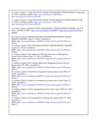 36. Acharya, Kamal, A CASE STUDY OF CINEMA MANAGEMENT SYSTEM PROJECT (September
25, 2023). Available at SSRN: https://ssrn.com/abstract=4841209 or
http://dx.doi.org/10.2139/ssrn.4841209
37. Acharya, Kamal, A CASE STUDY ON ONLINE TICKET BOOKING SYSTEM PROJECT (May
25, 2024). Available at SSRN: https://ssrn.com/abstract=4841210 or
http://dx.doi.org/10.2139/ssrn.4841210
38. Acharya, Kamal, ONLINE DATING MANAGEMENT SYSTEM PROJECT REPORT. (April 25,
2023). Available at SSRN: https://ssrn.com/abstract=4842066 or http://dx.doi.org/10.2139/ssrn.4
842066
39. Acharya, Kamal, ONLINE RESUME BUILDER MANAGEMENT SYSTEM
PROJECT REPORT. (April 25, 2021). Available at
SSRN: https://ssrn.com/abstract=4842071 or http://dx.doi.org/10.2139/ssrn.4
842071
40. Acharya, Kamal, TOLL TEX MANAGEMENT SYSTEM PROJECT REPORT
(August 21, 2023). Available at
SSRN: https://ssrn.com/abstract=4842082 or http://dx.doi.org/10.2139/ssrn.4
842082
41. Acharya, Kamal, Chat Application Through Client Server Management
System Project Report (June 25, 2023). Available at
SSRN: https://ssrn.com/abstract=4842761 or http://dx.doi.org/10.2139/ssrn.4
842761
42. Acharya, Kamal, Web Chatting Application Management System Project
Report (April 25, 2022). Available at
SSRN: https://ssrn.com/abstract=4842771 or http://dx.doi.org/10.2139/ssrn.4
842771
43. Acharya, Kamal, Automobile management system project report (May 25,
2022). Available at
SSRN: https://ssrn.com/abstract=4846917 or http://dx.doi.org/10.2139/ssrn.4
846917
44. Acharya, Kamal, College bus management system project report (April 25,
2023). Available at
SSRN: https://ssrn.com/abstract=4846920 or http://dx.doi.org/10.2139/ssrn.4
846920
45. Acharya, Kamal, Courier management system project report (May 25, 2023).
Available at
SSRN: https://ssrn.com/abstract=4846922 or http://dx.doi.org/10.2139/ssrn.4
846922
46. Acharya, Kamal, Event management system project report (April 25, 2021).
Available at
SSRN: https://ssrn.com/abstract=4846927 or http://dx.doi.org/10.2139/ssrn.4
846927
 