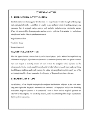 SYSTEM ANALYSIS
2.1 PRELIMINARY INVESTIGATION
The first and foremost strategy for development of a project starts from the thought of designing a
mail enabled platform for a small firm in which it is easy and convenient of sending and receiving
messages, there is a search engine, address book and also including some entertaining games.
When it is approved by the organization and our project guide the first activity, i.e. preliminary
investigation begins. The activity has three parts:
Request Clarification
Feasibility Study
Request Approval
REQUEST CLARIFICATION
After the approval of the request to the organization and project guide, with an investigation being
considered, the project request must be examined to determine precisely what the system requires.
Here our project is basically meant for users within the company whose systems can be
interconnected by the Local Area Network(LAN). In today’s busy schedule man need everything
should be provided in a readymade manner. So taking into consideration of the vastly use of the
net in day to day life, the corresponding development of the portal came into existence.
2.2 FEASIBILITY STUDY
The feasibility of the project is analysed in this phase and business proposal is put forth with a
very general plan for the project and some cost estimates. During system analysis the feasibility
study of the proposed system is to be carried out. This is to ensure that the proposed system is not
a burden to the company. For feasibility analysis, some understanding of the major requirements
for the system is essential.
 