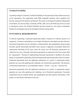 Technical Feasibility
According to Roger S. Pressman, Technical Feasibility is the assessment of the technical resources
of the organization. The organization needs IBM compatible machines with a graphical web
browser connected to the Internet and Intranet. The system is developed for platform Independent
environment. Java Server Pages, JavaScript, HTML, SQL server and WebLogic Server are used
to develop the system. The technical feasibility has been carried out. The system is technically
feasible for development and can be developed with the existing facility.
FUNCTIONAL REQUIREMENTS
In software engineering, a functional requirement defines a function of a software system or its
component. A function is described as a set of inputs, the behavior, and outputs (see also software).
Functional requirements may be calculations, technical details, data manipulation and processing
and other specific functionality that define what a system is supposed to accomplish. Behavioral
requirements describing all the cases where the system uses the functional requirements are
captured in use cases. Generally, functional requirements are expressed in the form system shall
do <requirement>. The plan for implementing functional requirements is detailed in the system
design. In requirements engineering, functional requirements specify particular results of a system.
Functional requirements drive the application architecture of a system. A requirements analyst
generates use cases after gathering and validating a set of functional requirements. The hierarchy
of functional requirements is: user/stakeholder request -> feature -> use case -> business rule.
Functional requirements drive the application architecture of a system. A requirements analyst
generates use cases after gathering and validating a set of functional requirements. Functional
requirements may be technical details, data manipulation and other specific functionality of the
project is to provide the information to the user.
 