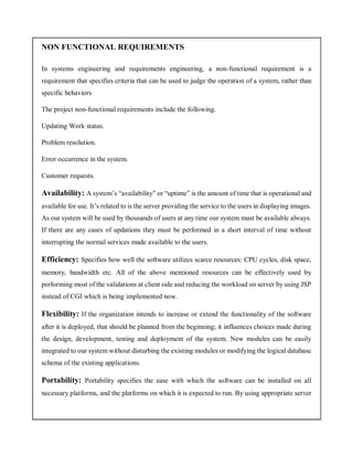 NON FUNCTIONAL REQUIREMENTS
In systems engineering and requirements engineering, a non-functional requirement is a
requirement that specifies criteria that can be used to judge the operation of a system, rather than
specific behaviors
The project non-functional requirements include the following.
Updating Work status.
Problem resolution.
Error occurrence in the system.
Customer requests.
Availability: A system’s “availability” or “uptime” is the amount of time that is operational and
available for use. It’s related to is the server providing the service to the users in displaying images.
As our system will be used by thousands of users at any time our system must be available always.
If there are any cases of updations they must be performed in a short interval of time without
interrupting the normal services made available to the users.
Efficiency: Specifies how well the software utilizes scarce resources: CPU cycles, disk space,
memory, bandwidth etc. All of the above mentioned resources can be effectively used by
performing most of the validations at client side and reducing the workload on server by using JSP
instead of CGI which is being implemented now.
Flexibility: If the organization intends to increase or extend the functionality of the software
after it is deployed, that should be planned from the beginning; it influences choices made during
the design, development, testing and deployment of the system. New modules can be easily
integrated to our system without disturbing the existing modules or modifying the logical database
schema of the existing applications.
Portability: Portability specifies the ease with which the software can be installed on all
necessary platforms, and the platforms on which it is expected to run. By using appropriate server
 