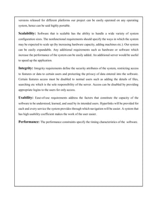 versions released for different platforms our project can be easily operated on any operating
system, hence can be said highly portable.
Scalability: Software that is scalable has the ability to handle a wide variety of system
configuration sizes. The nonfunctional requirements should specify the ways in which the system
may be expected to scale up (by increasing hardware capacity, adding machines etc.). Our system
can be easily expandable. Any additional requirements such as hardware or software which
increase the performance of the system can be easily added. An additional server would be useful
to speed up the application.
Integrity: Integrity requirements define the security attributes of the system, restricting access
to features or data to certain users and protecting the privacy of data entered into the software.
Certain features access must be disabled to normal users such as adding the details of files,
searching etc which is the sole responsibility of the server. Access can be disabled by providing
appropriate logins to the users for only access.
Usability: Ease-of-use requirements address the factors that constitute the capacity of the
software to be understood, learned, and used by its intended users. Hyperlinks will be provided for
each and every service the system provides through which navigation will be easier. A system that
has high usability coefficient makes the work of the user easier.
Performance: The performance constraints specify the timing characteristics of the software.
 