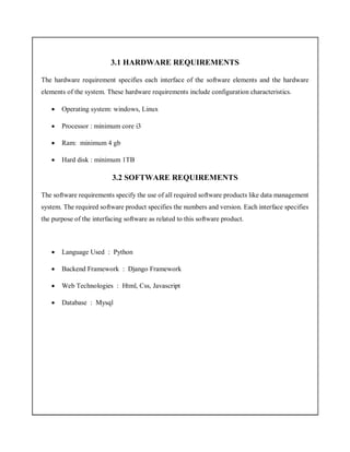 3.1 HARDWARE REQUIREMENTS
The hardware requirement specifies each interface of the software elements and the hardware
elements of the system. These hardware requirements include configuration characteristics.
 Operating system: windows, Linux
 Processor : minimum core i3
 Ram: minimum 4 gb
 Hard disk : minimum 1TB
3.2 SOFTWARE REQUIREMENTS
The software requirements specify the use of all required software products like data management
system. The required software product specifies the numbers and version. Each interface specifies
the purpose of the interfacing software as related to this software product.
 Language Used : Python
 Backend Framework : Django Framework
 Web Technologies : Html, Css, Javascript
 Database : Mysql
 