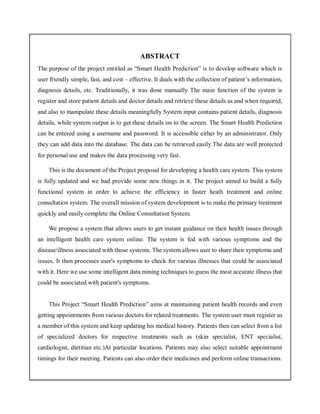ABSTRACT
The purpose of the project entitled as “Smart Health Prediction” is to develop software which is
user friendly simple, fast, and cost – effective. It deals with the collection of patient’s information,
diagnosis details, etc. Traditionally, it was done manually The main function of the system is
register and store patient details and doctor details and retrieve these details as and when required,
and also to manipulate these details meaningfully System input contains patient details, diagnosis
details, while system output is to get these details on to the screen. The Smart Health Prediction
can be entered using a username and password. It is accessible either by an administrator. Only
they can add data into the database. The data can be retrieved easily.The data are well protected
for personal use and makes the data processing very fast.
This is the document of the Project proposal for developing a health care system. This system
is fully updated and we had provide some new things in it. The project aimed to build a fully
functional system in order to achieve the efficiency in faster heath treatment and online
consultation system. The overall mission of system development is to make the primary treatment
quickly and easily complete the Online Consultation System.
We propose a system that allows users to get instant guidance on their health issues through
an intelligent health care system online. The system is fed with various symptoms and the
disease/illness associated with those systems. The system allows user to share their symptoms and
issues. It then processes user's symptoms to check for various illnesses that could be associated
with it. Here we use some intelligent data mining techniques to guess the most accurate illness that
could be associated with patient's symptoms.
This Project “Smart Health Prediction” aims at maintaining patient health records and even
getting appointments from various doctors for related treatments. The system user must register as
a member of this system and keep updating his medical history. Patients then can select from a list
of specialized doctors for respective treatments such as (skin specialist, ENT specialist,
cardiologist, dietitian etc.)At particular locations. Patients may also select suitable appointment
timings for their meeting. Patients can also order their medicines and perform online transactions.
 