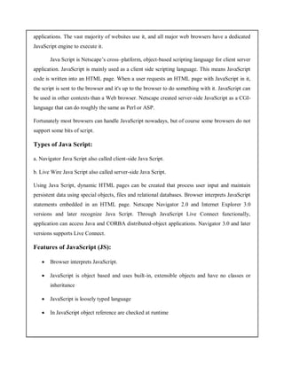 applications. The vast majority of websites use it, and all major web browsers have a dedicated
JavaScript engine to execute it.
Java Script is Netscape’s cross–platform, object-based scripting language for client server
application. JavaScript is mainly used as a client side scripting language. This means JavaScript
code is written into an HTML page. When a user requests an HTML page with JavaScript in it,
the script is sent to the browser and it's up to the browser to do something with it. JavaScript can
be used in other contexts than a Web browser. Netscape created server-side JavaScript as a CGI-
language that can do roughly the same as Perl or ASP.
Fortunately most browsers can handle JavaScript nowadays, but of course some browsers do not
support some bits of script.
Types of Java Script:
a. Navigator Java Script also called client-side Java Script.
b. Live Wire Java Script also called server-side Java Script.
Using Java Script, dynamic HTML pages can be created that process user input and maintain
persistent data using special objects, files and relational databases. Browser interprets JavaScript
statements embedded in an HTML page. Netscape Navigator 2.0 and Internet Explorer 3.0
versions and later recognize Java Script. Through JavaScript Live Connect functionally,
application can access Java and CORBA distributed-object applications. Navigator 3.0 and later
versions supports Live Connect.
Features of JavaScript (JS):
 Browser interprets JavaScript.
 JavaScript is object based and uses built-in, extensible objects and have no classes or
inheritance
 JavaScript is loosely typed language
 In JavaScript object reference are checked at runtime
 