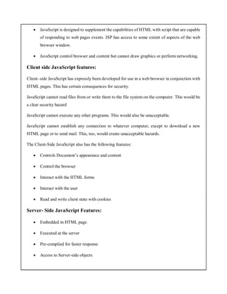  JavaScript is designed to supplement the capabilities of HTML with script that are capable
of responding to web pages events. JSP has access to some extent of aspects of the web
browser window.
 JavaScript control browser and content but cannot draw graphics or perform networking.
Client side JavaScript features:
Client–side JavaScript has expressly been developed for use in a web browser in conjunction with
HTML pages. This has certain consequences for security.
JavaScript cannot read files from or write them to the file system on the computer. This would be
a clear security hazard
JavaScript cannot execute any other programs. This would also be unacceptable.
JavaScript cannot establish any connection to whatever computer, except to download a new
HTML page or to send mail. This, too, would create unacceptable hazards.
The Client-Side JavaScript also has the following features:
 Controls Document’s appearance and content
 Control the browser
 Interact with the HTML forms
 Interact with the user
 Read and write client state with cookies
Server- Side JavaScript Features:
 Embedded in HTML page
 Executed at the server
 Pre-complied for faster response
 Access to Server-side objects
 
