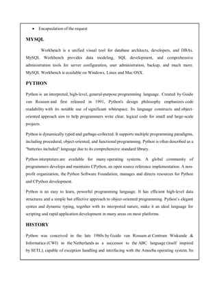  Encapsulation of the request
MYSQL
Workbench is a unified visual tool for database architects, developers, and DBAs.
MySQL Workbench provides data modeling, SQL development, and comprehensive
administration tools for server configuration, user administration, backup, and much more.
MySQL Workbench is available on Windows, Linux and Mac OSX.
PYTHON
Python is an interpreted, high-level, general-purpose programming language. Created by Guido
van Rossum and first released in 1991, Python's design philosophy emphasizes code
readability with its notable use of significant whitespace. Its language constructs and object-
oriented approach aim to help programmers write clear, logical code for small and large-scale
projects.
Python is dynamically typed and garbage-collected. It supports multiple programming paradigms,
including procedural, object-oriented, and functional programming. Python is often described as a
"batteries included" language due to its comprehensive standard library.
Python interpreters are available for many operating systems. A global community of
programmers develops and maintains CPython, an open source reference implementation. A non-
profit organization, the Python Software Foundation, manages and directs resources for Python
and CPython development.
Python is an easy to learn, powerful programming language. It has efficient high-level data
structures and a simple but effective approach to object-oriented programming. Python’s elegant
syntax and dynamic typing, together with its interpreted nature, make it an ideal language for
scripting and rapid application development in many areas on most platforms.
HISTORY
Python was conceived in the late 1980s by Guido van Rossum at Centrum Wiskunde &
Informatica (CWI) in the Netherlands as a successor to the ABC language (itself inspired
by SETL), capable of exception handling and interfacing with the Amoeba operating system. Its
 