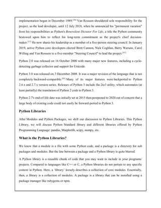 implementation began in December 1989.[36]
Van Rossum shouldered sole responsibility for the
project, as the lead developer, until 12 July 2018, when he announced his "permanent vacation"
from his responsibilities as Python's Benevolent Dictator For Life, a title the Python community
bestowed upon him to reflect his long-term commitment as the project's chief decision-
maker.[37]
He now shares his leadership as a member of a five-person steering council. In January
2019, active Python core developers elected Brett Cannon, Nick Coghlan, Barry Warsaw, Carol
Willing and Van Rossum to a five-member "Steering Council" to lead the project.[41]
Python 2.0 was released on 16 October 2000 with many major new features, including a cycle-
detecting garbage collector and support for Unicode.
Python 3.0 was released on 3 December 2008. It was a major revision of the language that is not
completely backward-compatible.[43]
Many of its major features were backported to Python
2.6.x and 2.7.x version series. Releases of Python 3 include the 2to3 utility, which automates (at
least partially) the translation of Python 2 code to Python 3.
Python 2.7's end-of-life date was initially set at 2015 then postponed to 2020 out of concern that a
large body of existing code could not easily be forward-ported to Python 3.
Python Libraries
After Modules and Python Packages, we shift our discussion to Python Libraries. This Python
Library, we will discuss Python Standard library and different libraries offered by Python
Programming Language: pandas, Matplotlib, scipy, numpy, etc.
What is the Python Libraries?
We know that a module is a file with some Python code, and a package is a directory for sub
packages and modules. But the line between a package and a Python library is quite blurred.
A Python library is a reusable chunk of code that you may want to include in your programs/
projects. Compared to languages like C++ or C, a Python libraries do not pertain to any specific
context in Python. Here, a ‘library’ loosely describes a collection of core modules. Essentially,
then, a library is a collection of modules. A package is a library that can be installed using a
package manager like rubygems or npm.
 