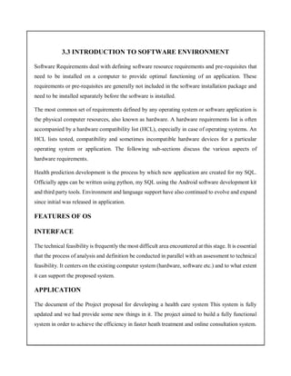 3.3 INTRODUCTION TO SOFTWARE ENVIRONMENT
Software Requirements deal with defining software resource requirements and pre-requisites that
need to be installed on a computer to provide optimal functioning of an application. These
requirements or pre-requisites are generally not included in the software installation package and
need to be installed separately before the software is installed.
The most common set of requirements defined by any operating system or software application is
the physical computer resources, also known as hardware. A hardware requirements list is often
accompanied by a hardware compatibility list (HCL), especially in case of operating systems. An
HCL lists tested, compatibility and sometimes incompatible hardware devices for a particular
operating system or application. The following sub-sections discuss the various aspects of
hardware requirements.
Health prediction development is the process by which new application are created for my SQL.
Officially apps can be written using python, my SQL using the Android software development kit
and third party tools. Environment and language support have also continued to evolve and expand
since initial was released in application.
FEATURES OF OS
INTERFACE
The technical feasibility is frequently the most difficult area encountered at this stage. It is essential
that the process of analysis and definition be conducted in parallel with an assessment to technical
feasibility. It centers on the existing computer system (hardware, software etc.) and to what extent
it can support the proposed system.
APPLICATION
The document of the Project proposal for developing a health care system This system is fully
updated and we had provide some new things in it. The project aimed to build a fully functional
system in order to achieve the efficiency in faster heath treatment and online consultation system.
 