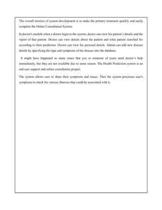 The overall mission of system development is to make the primary treatment quickly and easily
complete the Online Consultation System.
In doctor's module when a doctor login to the system, doctor can view his patient’s details and the
report of that patient. Doctor can view details about the patient and what patient searched for
according to their prediction. Doctor can view his personal details. Admin can add new disease
details by specifying the type and symptoms of the disease into the database.
It might have happened so many times that you or someone of yours need doctor’s help
immediately, but they are not available due to some reason. The Health Prediction system is an
end user support and online consultation project.
The system allows user to share their symptoms and issues. Then the system processes user's
symptoms to check for various illnesses that could be associated with it.
 