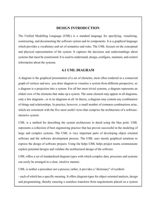 DESIGN INTRODUCTION
The Unified Modelling Language (UML) is a standard language for specifying, visualizing,
constructing, and documenting the software system and its components. It is a graphical language
which provides a vocabulary and set of semantics and rules. The UML focuses on the conceptual
and physical representation of the system. It captures the decisions and understandings about
systems that must be constructed. It is used to understand, design, configure, maintain, and control
information about the systems.
4.1 UML DIAGRAM
A diagram is the graphical presentation of a set of elements, most often rendered as a connected
graph of vertices and arcs you draw diagram to visualize a system from different perspective, so
a diagram is a projection into a system. For all but most trivial systems, a diagram represents an
elided view of the elements that make up a system. The same element may appear in all diagrams,
only a few diagrams , or in no diagrams at all. In theory, a diagram may contain any combination
of things and relationships. In practice, however, a small number of common combinations arise,
which are consistent with the five most useful views that comprise the architecture of a software-
intensive system.
UML is a method for describing the system architecture in detail using the blue print. UML
represents a collection of best engineering practice that has proven successful in the modeling of
large and complex systems. The UML is very important parts of developing object oriented
software and the software development process. The UML uses mostly graphical notations to
express the design of software projects. Using the helps UML helps project teams communicate
explore potential designs and validate the architectural design of the software.
UML offers a set of standardized diagram types with which complex data, processes and systems
can easily be arranged in a clear, intuitive manner.
UML is neither a procedure nor a process; rather, it provides a "dictionary" of symbols
- each of which has a specific meaning. It offers diagram types for object-oriented analysis, design
and programming, thereby ensuring a seamless transition from requirements placed on a system
 