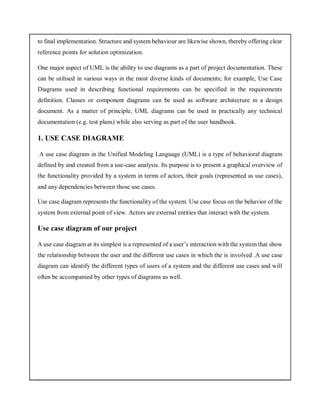 to final implementation. Structure and system behaviour are likewise shown, thereby offering clear
reference points for solution optimization.
One major aspect of UML is the ability to use diagrams as a part of project documentation. These
can be utilised in various ways in the most diverse kinds of documents; for example, Use Case
Diagrams used in describing functional requirements can be specified in the requirements
definition. Classes or component diagrams can be used as software architecture in a design
document. As a matter of principle, UML diagrams can be used in practically any technical
documentation (e.g. test plans) while also serving as part of the user handbook.
1. USE CASE DIAGRAME
A use case diagram in the Unified Modeling Language (UML) is a type of behavioral diagram
defined by and created from a use-case analysis. Its purpose is to present a graphical overview of
the functionality provided by a system in terms of actors, their goals (represented as use cases),
and any dependencies between those use cases.
Use case diagram represents the functionality of the system. Use case focus on the behavior of the
system from external point of view. Actors are external entities that interact with the system.
Use case diagram of our project
A use case diagram at its simplest is a represented of a user’s interaction with the system that show
the relationship between the user and the different use cases in which the is involved .A use case
diagram can identify the different types of users of a system and the different use cases and will
often be accompanied by other types of diagrams as well.
 