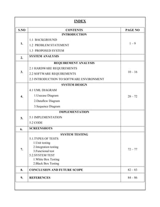 INDEX
S.NO CONTENTS PAGE NO
1.
INTRODUCTION
1.1 BACKGROUND
1.2 PROBLEM STATEMENT
1.3 PROPOSED SYSTEM
1 – 9
2. SYSTEM ANALYSIS
3.
REQUIREMENT ANALYSIS
2.1 HARDWARE REQUIREMENTS
2.2 SOFTWARE REQUIREMENTS
2.3 INTRODUCTION TO SOFTWARE ENVIRONMENT
10 – 16
4.
SYSTEM DESIGN
4.1 UML DIAGRAM
1.Usecase Diagram
2.Dataflow Diagram
3.Sequence Diagram
28 – 72
5.
IMPLEMENTATION
5.1 IMPLEMENTATION
5.2 CODE
6. SCREENSHOTS
7.
SYSTEM TESTING
5.1.TYPES OF TESTS
1.Unit testing
2.Integration testing
3.Functional test
5.2.SYSTEM TEST
1.White Box Testing
2.Black Box Testing
72 – 77
8. CONCLUSION AND FUTURE SCOPE 82 – 83
9. REFERENCES 84 – 86
 