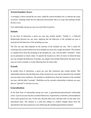 System boundary boxes:
A rectangle is drawn around the use cases, called the system boundary box, to indicate the scope
of system. Anything within the box represents functionality that is in scope and anything outside
the box is not.
Four relationships among use cases are used often in practice.
Include:
In one form of interaction, a given use case may include another. "Include is a Directed
Relationship between two use cases, implying that the behaviour of the included use case is
inserted into the behaviour of the including use case.
The first use case often depends on the outcome of the included use case. This is useful for
extracting truly common behaviours from multiple use cases into a single description. The notation
is a dashed arrow from the including to the included use case, with the label "«include»". There
are no parameters or return values. To specify the location in a flow of events in which the base
use case includes the behaviour of another, you simply write include followed by the name of use
case you want to include, as in the following flow for track order.
Extend:
In another form of interaction, a given use case (the extension) may extend another. This
relationship indicates that the behaviour of the extension use case may be inserted in the extended
use case under some conditions. The notation is a dashed arrow from the extension to the extended
use case, with the label "«extend»". Modellers use the «extend» relationship to indicate use cases
that are "optional" to the base use case.
Generalization:
In the third form of relationship among use cases, a generalization/specialization relationship
exists. A given use case may have common behaviours, requirements, constraints, and assumptions
with a more general use case. In this case, describe them once, and deal with it in the same way,
specialized cases. The notation is a solid line ending in a hollow triangle drawn from the
specialized to the more general use case (following the standard generalization notation.
 