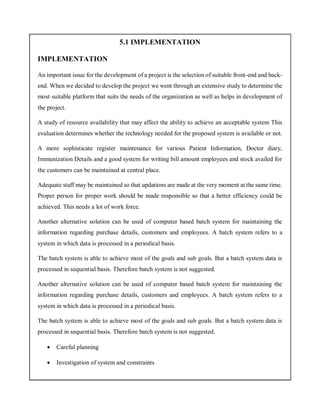 5.1 IMPLEMENTATION
IMPLEMENTATION
An important issue for the development of a project is the selection of suitable front-end and back-
end. When we decided to develop the project we went through an extensive study to determine the
most suitable platform that suits the needs of the organization as well as helps in development of
the project.
A study of resource availability that may affect the ability to achieve an acceptable system This
evaluation determines whether the technology needed for the proposed system is available or not.
A more sophisticate register maintenance for various Patient Information, Doctor diary,
Immunization Details and a good system for writing bill amount employees and stock availed for
the customers can be maintained at central place.
Adequate staff may be maintained so that updations are made at the very moment at the same time.
Proper person for proper work should be made responsible so that a better efficiency could be
achieved. This needs a lot of work force.
Another alternative solution can be used of computer based batch system for maintaining the
information regarding purchase details, customers and employees. A batch system refers to a
system in which data is processed in a periodical basis.
The batch system is able to achieve most of the goals and sub goals. But a batch system data is
processed in sequential basis. Therefore batch system is not suggested.
Another alternative solution can be used of computer based batch system for maintaining the
information regarding purchase details, customers and employees. A batch system refers to a
system in which data is processed in a periodical basis.
The batch system is able to achieve most of the goals and sub goals. But a batch system data is
processed in sequential basis. Therefore batch system is not suggested.
 Careful planning
 Investigation of system and constraints
 