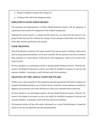  Design of methods to achieve the changeover
 Training of the staff in the changeover phase
IMPLEMENTATION PROCEDURES
The designing and implementation of Online Health Prediction System with the gathering of
requirements and examine the background of the hospital management.
Although the current system is a manual and file based one, we realize that the system we are
going to build must give the solutions for wastage of time and space which affects the efficiency
of the daily activities performed at the hospital.
USER TRAINING
One of the alternative solutions is the improvement of the manual system. Anything, which can be
done by using automated methods, can be done manually. But the question arises how to perform
thing manually in a sound manner. Following are some suggestions, which can be useful in the
manual system.
We have decided to use prototyping model to develop Health Prediction System. Therefore the
system is developed in increments so that it can readily be modified in response to end-user and
customer feedback. A prototype is built with basic and critical attributes.
TRAINING ON THE APPLICATION SOFTWARE
All this work is done manually by the receptionist and other operational staff and lot of papers are
needed to be handled and taken care of. Doctors have to remember various medicines available for
diagnosis and sometimes miss better alternatives as they can’t remember them at that time.
We have decided to use prototyping model to develop Health Prediction System. Therefore the
system is developed in increments so that it can readily be modified in response to end-user and
customer feedback. A prototype is built with basic and critical attributes.
The proposed system will give the minute information, as a result the performance is improved
which in turn may be expected to provide increased profits.
 