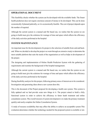 OPERATIONAL DOCUMENT
This feasibility checks whether the system can be developed with the available funds. The Smart
health prediction does not require enormous amount of money to be developed. This can be done
economically if planned judicially, so it is economically feasible. The cost of project depends upon
the number of required.
Although the current system is a manual and file based one, we realize that the system we are
going to build must give the solutions for wastage of time and space which affects the efficiency
of the daily activities performed at the hospital.
SYSTEM MAINTENANCE
An important issue for the development of a project is the selection of suitable front-end and back-
end. When we decided to develop the project we went through an extensive study to determine the
most suitable platform that suits the needs of the organization as well as helps in development of
the project.
The designing and implementation of Online Health Prediction System with the gathering of
requirements and examine the background of the hospital management.
Although the current system is a manual and file based one, we realize that the system we are
going to build must give the solutions for wastage of time and space which affects the efficiency
of the daily activities performed at the hospital.
During feasibility analysis for this project, following primary areas of interest are to be considered.
Investigation and generating ideas about a new system does this.
This is the document of the Project proposal for developing a health care system. This system is
fully updated and we had provide some new things in it. The project aimed to build a fully
functional system in order to achieve the efficiency in faster heath treatment and online
consultation system. The overall mission of system development is to make the primary treatment
quickly and easily complete the Online Consultation System.
A study of resource availability that may affect the ability to achieve an acceptable system This
evaluation determines whether the technology needed for the proposed system is available or not.
 