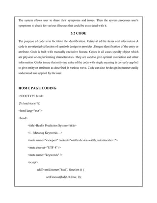 The system allows user to share their symptoms and issues. Then the system processes user's
symptoms to check for various illnesses that could be associated with it.
5.2 CODE
The purpose of code is to facilitate the identification. Retrieval of the items and information A
code is an oriented collection of symbols design to provides .Unique identification of the entry or
attribute. Code is built with manually exclusive feature. Codes in all cases specify object which
are physical or on performing characteristics. They are used to give optimal distraction and other
information. Codes insure that only one value of the code with single meaning is correctly applied
to give entity or attributes as described in various wave. Code can also be design in manner easily
understood and applied by the user.
HOME PAGE CODING
<!DOCTYPE html>
{% load static %}
<html lang="zxx">
<head>
<title>Health Prediction System</title>
<!-- Meta tag Keywords -->
<meta name="viewport" content="width=device-width, initial-scale=1">
<meta charset="UTF-8" />
<meta name="keywords" />
<script>
addEventListener("load", function () {
setTimeout(hideURLbar, 0);
 