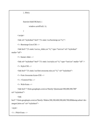 }, false);
function hideURLbar() {
window.scrollTo(0, 1);
}
</script>
<link rel="stylesheet" href="{% static 'css/bootstrap.css' %}">
<!-- Bootstrap-Core-CSS -->
<link href="{% static 'css/css_slider.css' %}" type="text/css" rel="stylesheet"
media="all">
<!-- banner slider -->
<link rel="stylesheet" href="{% static 'css/style.css' %}" type="text/css" media="all" />
<!-- Style-CSS -->
<link href="{% static 'css/font-awesome.min.css' %}" rel="stylesheet">
<!-- Font-Awesome-Icons-CSS -->
<!-- //Custom-Files -->
<!-- Web-Fonts -->
<link href="//fonts.googleapis.com/css?family=Quicksand:300,400,500,700"
rel="stylesheet">
<link
href="//fonts.googleapis.com/css?family=Mukta:200,300,400,500,600,700,800&amp;subset=dev
anagari,latin-ext" rel="stylesheet">
<style>
<!-- //Web-Fonts -->
 
