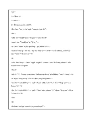 </div>
<!-- //logo -->
<!-- nav -->
{% if request.user.is_staff %}
<div class="nav_w3ls" style="margin-right:4%">
<nav>
<label for="drop1" class="toggle">Menu</label>
<input type="checkbox" id="drop1" />
<ul class="menu" style="padding:15px;width:100%">
<li class="mx-lg-4 mx-md-3 my-md-0 my-2"><a href="{% url 'admin_home' %}"
class="active">Home</a></li>
<li>
<label for="drop-2" class="toggle toogle-2"> <span class="fa fa-angle-down" aria-
hidden="true"></span>
</label>
<a href="#"> Doctor <span class="fa fa-angle-down" aria-hidden="true"></span></a>
<ul style="margin-top:2%;width:40%;margin-right:0%">
<li style="width:100%;"><a href="{% url 'add_doctor' %}" class="drop-text">Add
Doctor</a></li>
<li style="width:100%;"><a href="{% url 'view_doctor' %}" class="drop-text">View
Doctor</a></li>
</ul>
</li>
<li class="mx-lg-4 mx-md-3 my-md-0 my-2">
 