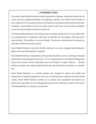 1. INTRODUCTION
The project Smart Health Prediction includes registration of patients, storing their details into the
system, and also computerized billing in the pharmacy, and labs. The software has the facility to
give a unique id for every patient and stores the details of every patient and the staff automatically.
It includes a search facility to know the current status of each room. User can search availability
of a doctor and the details of a patient using the id.
The Smart Health prediction can be entered using a username and password. It is accessible either
by an administrator or receptionist. Only they can add data into the database. The data can be
retrieved easily. The interface is very user-friendly. The data are well protected for personal use
and makes the data processing very fast.
Smart Health Prediction is powerful, flexible, and easy to use and is designed and developed to
deliver real conceivable benefits to hospitals.
Smart Health Prediction is designed for multi-speciality hospitals, to cover a wide range of hospital
administration and management processes. It is an integrated end-to-end Hospital Management
System that provides relevant information across the hospital to support effective decision
making for patient care, hospital administration and critical financial accounting, in a seamless
flow.
Smart Health Prediction is a software product suite designed to improve the quality and
management of hospital management in the areas of clinical process analysis and activity-based
costing. Smart Health Prediction enables you to develop your organization and improve its
effectiveness and quality of work. Managing the key processes efficiently is critical to the success
of the hospital helps you manage your processes.
 