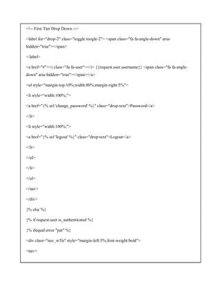 <!-- First Tier Drop Down -->
<label for="drop-2" class="toggle toogle-2"> <span class="fa fa-angle-down" aria-
hidden="true"></span>
</label>
<a href="#"><i class="fa fa-user"></i> {{request.user.username}} <span class="fa fa-angle-
down" aria-hidden="true"></span></a>
<ul style="margin-top:10%;width:80%;margin-right:5%">
<li style="width:100%;">
<a href="{% url 'change_password' %}" class="drop-text">Password</a>
</li>
<li style="width:100%;">
<a href="{% url 'logout' %}" class="drop-text">Logout</a>
</li>
</ul>
</li>
</ul>
</nav>
</div>
{% else %}
{% if request.user.is_authenticated %}
{% ifequal error "pat" %}
<div class="nav_w3ls" style="margin-left:5%;font-weight:bold">
<nav>
 