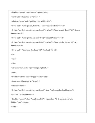 <label for="drop3" class="toggle">Menu</label>
<input type="checkbox" id="drop3" />
<ul class="menu" style="padding:15px;width:100%">
<li><a href="{% url 'patient_home' %}" class="active">Home</a></li>
<li class="mx-lg-4 mx-md-3 my-md-0 my-2"><a href="{% url 'search_doctor' %}">Search
Doctor</a></li>
<li><a href="{% url 'predict_disease' '0' %}">Search Disease</a></li>
<li class="mx-lg-4 mx-md-3 my-md-0 my-2"><a href="{% url 'profile_doctor' %}">My
Detail</a></li>
<li><a href="{% url 'sent_feedback' %}">Feedback</a></li>
</ul>
</nav>
</div>
<div class="nav_w3ls" style="margin-right:3%">
<nav>
<label for="drop4" class="toggle">Menu</label>
<input type="checkbox" id="drop4" />
<ul class="menu">
<li class="mx-lg-4 mx-md-3 my-md-0 my-2" style="background:red;padding:8px">
<!-- First Tier Drop Down -->
<label for="drop-3" class="toggle toogle-3"> <span class="fa fa-angle-down" aria-
hidden="true"></span>
</label>
 
