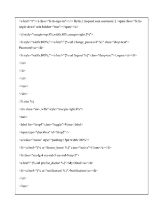 <a href="#"><i class="fa fa-sign-in"></i> Hello,{{request.user.username}} <span class="fa fa-
angle-down" aria-hidden="true"></span></a>
<ul style="margin-top:8%;width:80%;margin-right:5%">
<li style="width:100%;"><a href="{% url 'change_password' %}" class="drop-text">
Password</a></li>
<li style="width:100%;"><a href="{% url 'logout' %}" class="drop-text"> Logout</a></li>
</ul>
</li>
</ul>
</nav>
</div>
{% else %}
<div class="nav_w3ls" style="margin-right:4%">
<nav>
<label for="drop5" class="toggle">Menu</label>
<input type="checkbox" id="drop5" />
<ul class="menu" style="padding:15px;width:100%">
<li><a href="{% url 'doctor_home' %}" class="active">Home</a></li>
<li class="mx-lg-4 mx-md-3 my-md-0 my-2">
<a href="{% url 'profile_doctor' %}">My Detail</a></li>
<li><a href="{% url 'notification' %}">Notification</a></li>
</ul>
</nav>
 