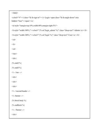 </label>
<a href="#"><i class="fa fa-sign-in"></i> Login <span class="fa fa-angle-down" aria-
hidden="true"></span></a>
<ul style="margin-top:10%;width:80%;margin-right:5%">
<li style="width:100%;"><a href="{% url 'login_admin' %}" class="drop-text">Admin</a></li>
<li style="width:100%;"><a href="{% url 'login' %}" class="drop-text">User</a></li>
</ul>
</li>
</ul>
</nav>
</div>
{% endif %}
{% endif %}
<!-- //nav -->
</div>
</div>
</div>
<!-- //second header -->
<!-- banner -->
{% block body %}
{% endblock %}
<!-- //banner -->
</div>
 