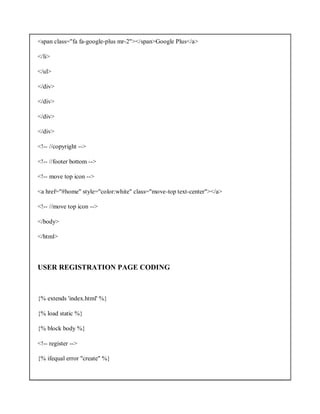 <span class="fa fa-google-plus mr-2"></span>Google Plus</a>
</li>
</ul>
</div>
</div>
</div>
</div>
<!-- //copyright -->
<!-- //footer bottom -->
<!-- move top icon -->
<a href="#home" style="color:white" class="move-top text-center"></a>
<!-- //move top icon -->
</body>
</html>
USER REGISTRATION PAGE CODING
{% extends 'index.html' %}
{% load static %}
{% block body %}
<!-- register -->
{% ifequal error "create" %}
 