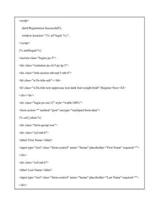<script>
alert('Registration Successfull');
window.location="{% url 'login' %}";
</script>
{% endifequal %}
<section class="logins py-5">
<div class="container py-xl-5 py-lg-3">
<div class="title-section mb-md-5 mb-4">
<h6 class="w3ls-title-sub"></h6>
<h3 class="w3ls-title text-uppercase text-dark font-weight-bold">Register Now</h3>
</div><hr/>
<div class="login px-sm-12" style="width:100%">
<form action="" method="post" enctype="multipart/form-data">
{% csrf_token %}
<div class="form-group row">
<div class="col-md-6">
<label>First Name</label>
<input type="text" class="form-control" name="fname" placeholder="First Name" required="">
</div>
<div class="col-md-6">
<label>Last Name</label>
<input type="text" class="form-control" name="lname" placeholder="Last Name" required="">
</div>
 