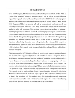 1.1 BACKGROUND
In the last fifteen years, HDs become still endured the leading causes of death. (WHO, 2019). In
United States, Millions of human are having a HD every year so that the HD takes placed the
biggest killer of people in the world. According to analyzation of WHO, twelve million people are
death due to HD in worldwide. One person dies almost every 34 seconds from HD. (Patel Jaymin,
2016) Diagnosis of HDs is an essential task and yet intricate task to perform accurately and
efficiently in the hospital and clinic. These things are motivated to build a Web-based HDPS
application using ML algorithms. This proposed system can reserve problem by accurately
predicting the presence of HD in the patient. ML is an emerging technology of AI that solved the
various type of classification problem by producing accurate output. ML algorithms are applied to
forecast the HD of the patient. This proposed system can be used either NB or DT algorithms by
comparing their accurate result and trained time. A HDPM is built by employing one of the
algorithms and deploying this model into a web application. The outcome of this project is to
deliver a web-based application named HDPS that successfully and accurately predict the presence
of HD of patients. This system is useful to support the decision making of doctors and healthcare
members in hospitals.
With the consideration of WHO statistical facts, the most powerful causes of death globally are a
HD. It seemed to the negligence of patients as well as doctors to increase a HD patient. Some of
the difficulties to execute the doctor’s decision and lack of application to clearly diagnosis of HD
become the cause of human death. Regarding the above issues, we are proposing a web-based
HDPS that is one of the best solutions to efficiently and accurately predict the HD patients. The
proposed system eliminates the various testing of HD and supports the decision making of doctors.
This system can accept a singleton query and display the clear output of the presence of HD level.
This system is useful for any hospital and clinic to evaluate the patient getting a HD. It is reduced
the number of tests and provide an efficient output of patient HD. It supports to make the decision
of doctors that consulates with their patients easily. The proposed system will support the
healthcare systems as well as health-related application to expand their services with efficiently
and accurately providing results. It mitigates the time to checkup of doctors.
 
