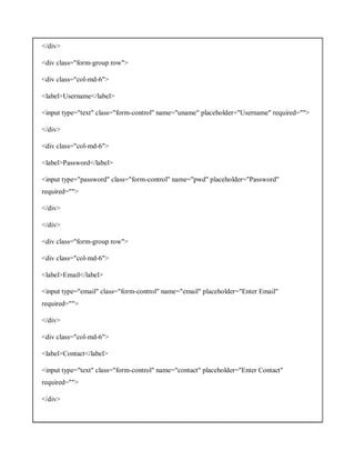 </div>
<div class="form-group row">
<div class="col-md-6">
<label>Username</label>
<input type="text" class="form-control" name="uname" placeholder="Username" required="">
</div>
<div class="col-md-6">
<label>Password</label>
<input type="password" class="form-control" name="pwd" placeholder="Password"
required="">
</div>
</div>
<div class="form-group row">
<div class="col-md-6">
<label>Email</label>
<input type="email" class="form-control" name="email" placeholder="Enter Email"
required="">
</div>
<div class="col-md-6">
<label>Contact</label>
<input type="text" class="form-control" name="contact" placeholder="Enter Contact"
required="">
</div>
 