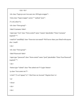 </div><hr/>
<div class="login px-sm-4 mx-auto mw-100 login-wrapper">
<form class="login-wrapper" action="" method="post">
{% csrf_token %}
<div class="form-group">
<label>Username</label>
<input type="text" class="form-control" name="uname" placeholder="Enter Username"
required="">
<small id="emailHelp" class="form-text text-muted">We'll never share your Detail with anyone
else.</small>
</div>
<div class="form-group">
<label>Password</label>
<input type="password" class="form-control" name="pwd" placeholder="Enter Your Password"
required="">
</div>
<button type="submit" class="btn submit mt-4">Login</button>
<p class="text-center mt-5">
<a href="{% url 'signup' %}"> Don't have an Account? Register here</a>
</p>
</form>
</div>
</div>
 