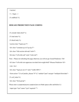 </section>
<!-- //login -->
{% endblock %}
DISEASE PREDICTION PAGE CODING
{% extends 'index.html' %}
{% load static %}
{% block body %}
<section class="logins py-5">
<div class="container py-xl-5 py-lg-3">
<div class="title-section mb-md-5 mb-4">
<h6 class="w3ls-title-sub" style="color:red">
Note :- Please not refreshing this page otherwise you will not get Actual Prediction.</h6>
<h3 class="w3ls-title text-uppercase text-dark font-weight-bold">Disease Prediction</h3>
</div><hr/>
<div class="login px-sm-12" style="width:100%">
<form action="{% url 'predict_disease' '0' %}" method="post" enctype="multipart/form-data">
{% csrf_token %}
<div class="form-group">
Please enter a symptom(anyone symptom,leave no blank spaces after and before it.)
<input type="text" name="sym" required="">
 