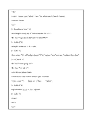 </div>
<center> <button type="submit" class="btn submit mt-4">Search</button>
</center></form>
</div>
{% ifequal terror "start" %}
<h5> Are you feeling any of these symptoms too?</h5>
<div class="login px-sm-12" style="width:100%">
{% for i in li %}
<h4 style="color:red">{{i}}</h4>
{% endfor %}
<form action="{% url 'predict_disease' '0' %}" method="post" enctype="multipart/form-data">
{% csrf_token %}
<div class="form-group row">
<div class="col-md-12">
<label>Please Select</label>
<select class="form-control" name="sym" required>
<option value="">------Select any of these -----</option>
{% for i in li %}
<option value="{{i}}">{{i}}</option>
{% endfor %}
</select>
</div>
</div>
 
