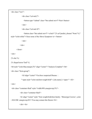 <div class="row">
<div class="col-md-2">
<button type="submit" class="btn submit mt-4">Next</button>
</div>
<div class="col-md-10">
<button class="btn submit mt-4"><a href="{% url 'predict_disease' 'None' %}"
style="color:white">I have none of the Above Symptom</a></button>
</div>
</div>
</form>
</div>
{% else %}
{% ifequal terror 'End' %}
<h4 style="color:blue;margin:2%" align="center">"Analysis Complete"</h4>
<div class="form-group">
<h3 align="center">You have suspected Disease :
"<span style="color:red;font-weight:bold">{{dis.name}}</span>" </h3>
</div>
<div class="container-fluid" style="width:90%;margin-top:3%">
<div class="container-fluid">
<h1 align="center" style="font-weight:bold;font-family : 'Monotype Corsiva' ; color
: #E6120E ;margin-top:4%">You may contact this Doctor</h1>
</div><hr>
 