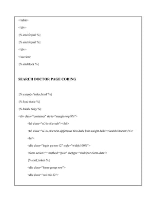 </table>
</div>
{% endifequal %}
{% endifequal %}
</div>
</section>
{% endblock %}
SEARCH DOCTOR PAGE CODING
{% extends 'index.html' %}
{% load static %}
{% block body %}
<div class="container" style="margin-top:8%">
<h6 class="w3ls-title-sub"></h6>
<h3 class="w3ls-title text-uppercase text-dark font-weight-bold">Search Doctor</h3>
<hr/>
<div class="login px-sm-12" style="width:100%">
<form action="" method="post" enctype="multipart/form-data">
{% csrf_token %}
<div class="form-group row">
<div class="col-md-12">
 