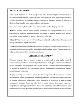 PROJECT OVERVIEW
Smart Health Prediction is a PHP MySQL which aims at minimizing the communication lag
between doctors and patients. Its main concern is to notify patients about any activity in dashboard
regarding their diseases so that patients can quickly access the dashboard and view the information
about anything related to smart health prediction and diseases.
This project can easily Explained in terms of three entities used in the project namely:
Doctor: A doctor is someone who is qualified in medicine and treats people who are ill. Do not
discontinue the treatment without consulting your doctor. A doctor is someone who has been
awarded the highest academic or honorary degree by a university.
Patient: If Patient is a new user he will enter his personal details and he will user Id and password
through which he can login to the system.
Admin: System admin can log into the system using his login details They manage database which
contains every information regarding doctor Patient dashboard and groups They can access each
and every information related to teachers and students.
1.2 PROBLEM STATEMENT
Numerous issues are faced by patients pertinent to hospitals such as being unable to provide
medical services, insufficient number of qualified medical staffs, poor communication between
doctors and patients, and unorganized health records and data. Eventually, these issues opportunity
for hospitals to handle both their management and their duties steadily to maintain the health of
every citizen and community.
Hospitals currently use a manual system for the management and maintainance of critical
information the current system requires numerous paper forms, with data stores spread throughout
the hospital management infrastructure. Often information is incomplete or does not follow
management standards. Forms are often lost in transit between departments requiring a
comprehensive auditing process to ensure that no vital information is lost. Multiple copies of the
same information exist in the hospital and may lead to inconsistencies in data in various data stores.
 
