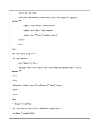 <label>Select By</label>
<select class="form-control" name="type" style="border:1px solid lightgray"
required="">
<option value="Name">Name</option>
<option value="Type">Type</option>
<option value="Address">Address</option>
</select>
</div>
</div>
<div class="form-group row">
<div class="col-md-12">
<label>Write Text</label>
<input type="text" class="form-control" name="tex" placeholder="Enter Contact"
required="">
</div>
</div>
<button type="submit" class="btn submit mt-4">Search</button>
</form>
</div>
</div>
{% ifequal t "Name" %}
<div class="container-fluid" style="width:90%;margin-top:0%">
<div class="container-fluid">
 