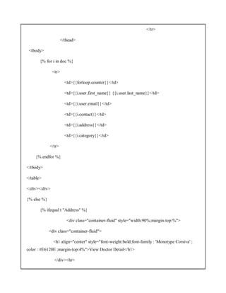 </tr>
</thead>
<tbody>
{% for i in doc %}
<tr>
<td>{{forloop.counter}}</td>
<td>{{i.user.first_name}} {{i.user.last_name}}</td>
<td>{{i.user.email}}</td>
<td>{{i.contact}}</td>
<td>{{i.address}}</td>
<td>{{i.category}}</td>
</tr>
{% endfor %}
</tbody>
</table>
</div></div>
{% else %}
{% ifequal t "Address" %}
<div class="container-fluid" style="width:90%;margin-top:%">
<div class="container-fluid">
<h1 align="center" style="font-weight:bold;font-family : 'Monotype Corsiva' ;
color : #E6120E ;margin-top:4%">View Doctor Detail</h1>
</div><hr>
 