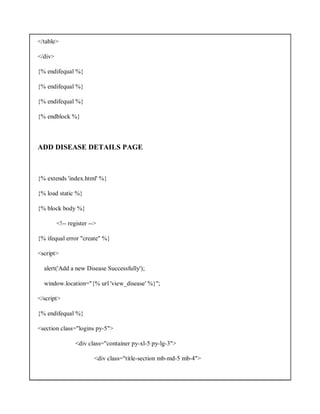 </table>
</div>
{% endifequal %}
{% endifequal %}
{% endifequal %}
{% endblock %}
ADD DISEASE DETAILS PAGE
{% extends 'index.html' %}
{% load static %}
{% block body %}
<!-- register -->
{% ifequal error "create" %}
<script>
alert('Add a new Disease Successfully');
window.location="{% url 'view_disease' %}";
</script>
{% endifequal %}
<section class="logins py-5">
<div class="container py-xl-5 py-lg-3">
<div class="title-section mb-md-5 mb-4">
 