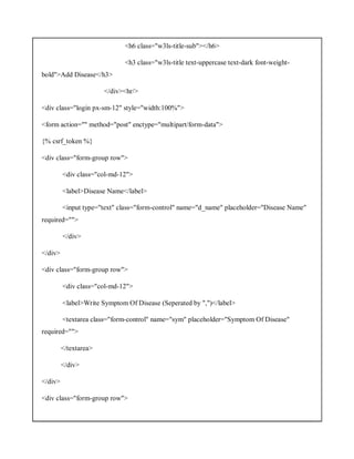 <h6 class="w3ls-title-sub"></h6>
<h3 class="w3ls-title text-uppercase text-dark font-weight-
bold">Add Disease</h3>
</div><hr/>
<div class="login px-sm-12" style="width:100%">
<form action="" method="post" enctype="multipart/form-data">
{% csrf_token %}
<div class="form-group row">
<div class="col-md-12">
<label>Disease Name</label>
<input type="text" class="form-control" name="d_name" placeholder="Disease Name"
required="">
</div>
</div>
<div class="form-group row">
<div class="col-md-12">
<label>Write Symptom Of Disease (Seperated by ",")</label>
<textarea class="form-control" name="sym" placeholder="Symptom Of Disease"
required="">
</textarea>
</div>
</div>
<div class="form-group row">
 