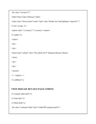 <div class="col-md-12">
<label>Select Type of Disease</label>
<select class="form-control" name="type" style="border:1px solid lightgray" required="">
{% for i in type %}
<option value="{{i.name}}">{{i.name}}</option>
{% endfor %}
</select>
</div>
</div>
<button type="submit" class="btn submit mt-4">Register Disease</button>
</form>
</div>
</div>
</section>
<!-- //register -->
{% endblock %}
VIEW DISEASE DETAILS PAGE CODING
{% extends 'index.html' %}
{% load static %}
{% block body %}
<div class="container-fluid" style="width:90%;margin-top:8%">
 