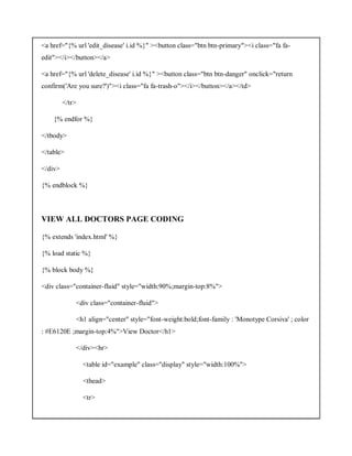 <a href="{% url 'edit_disease' i.id %}" ><button class="btn btn-primary"><i class="fa fa-
edit"></i></button></a>
<a href="{% url 'delete_disease' i.id %}" ><button class="btn btn-danger" onclick="return
confirm('Are you sure?')"><i class="fa fa-trash-o"></i></button></a></td>
</tr>
{% endfor %}
</tbody>
</table>
</div>
{% endblock %}
VIEW ALL DOCTORS PAGE CODING
{% extends 'index.html' %}
{% load static %}
{% block body %}
<div class="container-fluid" style="width:90%;margin-top:8%">
<div class="container-fluid">
<h1 align="center" style="font-weight:bold;font-family : 'Monotype Corsiva' ; color
: #E6120E ;margin-top:4%">View Doctor</h1>
</div><hr>
<table id="example" class="display" style="width:100%">
<thead>
<tr>
 