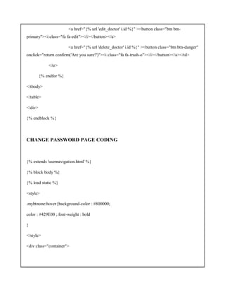 <a href="{% url 'edit_doctor' i.id %}" ><button class="btn btn-
primary"><i class="fa fa-edit"></i></button></a>
<a href="{% url 'delete_doctor' i.id %}" ><button class="btn btn-danger"
onclick="return confirm('Are you sure?')"><i class="fa fa-trash-o"></i></button></a></td>
</tr>
{% endfor %}
</tbody>
</table>
</div>
{% endblock %}
CHANGE PASSWORD PAGE CODING
{% extends 'usernavigation.html' %}
{% block body %}
{% load static %}
<style>
.mybtnone:hover{background-color : #800000;
color : #429E00 ; font-weight : bold
}
</style>
<div class="container">
 