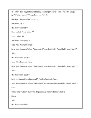 <h2 style = "font-weight:bold;font-family : 'Monotype Corsiva' ; color : #E6120E ;margin-
top:7%" align="center">Change Password</h2><hr>
<div class="container-fluid" style="">
<div class="row">
<div class="col-md-6">
<form method="post" action="">
{% csrf_token %}
<div class="form-group">
<label >Old Password</label>
<input type="password" class="form-control" aria-describedby="emailHelp" name="pwd3">
</div>
<div class="form-group">
<label >New Password</label>
<input type="password" class="form-control" aria-describedby="emailHelp" name="pwd1">
</div>
<div class="form-group">
<label for="exampleInputPassword1">Confirm Password</label>
<input type="password" class="form-control" id="exampleInputPassword1" name="pwd2">
</div>
<button type="submit" class="btn btn-primary mybtnone">Submit</button>
</form>
</div>
<div class="col-md-6">
 