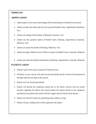 MODULES:
ADMIN LOGIN
 Admin logins to the system and manage all the functionalities of Health Care System .
 Admin can add, edit, delete and view the records of Health Centre, Appointment, Medicine,
Fees.
 Admin can manage all the details of Booking, Customer, Test .
 Admin can also generate reports of Health Centre, Booking, Appointment, Customer,
Medicine, Test .
 Admin can search the details of Booking, Medicine, Test .
 Admin can apply different level of filters on report of Health Centre, Customer, Medicine
.
 Admin can tracks the detailed information of Booking, Appointment, Customer, Medicine
PATIENT LOGIN
 Patient Login to the system using his ID and Password.
 If Patient is a new user he will enter his personal details and he will user Id and password
through which he can login to the system.
 Patient can view his personal details.
 Patient will specify the symptoms caused due to his illness. System will ask certain
question regarding his illness and system predict the disease based on the symptoms
specified by the patient and system will also suggest doctors based on the disease.
 Patient can search for doctor by specifying name, address or type.
 Patient will give feedback this will be reported to the admin.
 