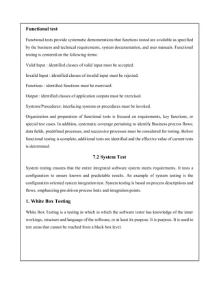 Functional test
Functional tests provide systematic demonstrations that functions tested are available as specified
by the business and technical requirements, system documentation, and user manuals. Functional
testing is centered on the following items:
Valid Input : identified classes of valid input must be accepted.
Invalid Input : identified classes of invalid input must be rejected.
Functions : identified functions must be exercised.
Output : identified classes of application outputs must be exercised.
Systems/Procedures: interfacing systems or procedures must be invoked.
Organization and preparation of functional tests is focused on requirements, key functions, or
special test cases. In addition, systematic coverage pertaining to identify Business process flows;
data fields, predefined processes, and successive processes must be considered for testing. Before
functional testing is complete, additional tests are identified and the effective value of current tests
is determined.
7.2 System Test
System testing ensures that the entire integrated software system meets requirements. It tests a
configuration to ensure known and predictable results. An example of system testing is the
configuration oriented system integration test. System testing is based on process descriptions and
flows, emphasizing pre-driven process links and integration points.
1. White Box Testing
White Box Testing is a testing in which in which the software tester has knowledge of the inner
workings, structure and language of the software, or at least its purpose. It is purpose. It is used to
test areas that cannot be reached from a black box level.
 